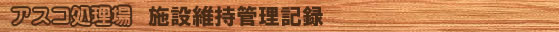 アスコ処理場 施設維持管理記録